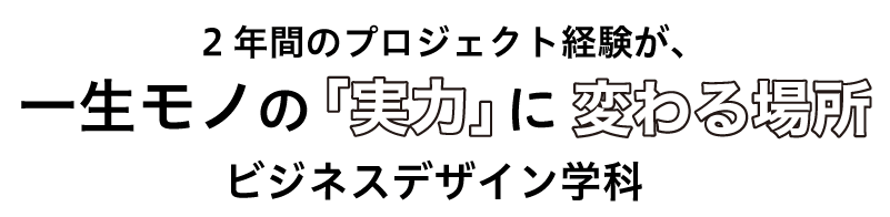 2年間のプロジェクト経験が、一生モノの「実力」に変わる場所。ビジネスデザイン学科