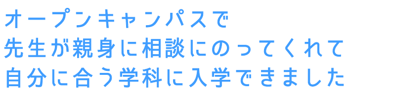 オープンキャンパスで先生が
親身に相談にのってくれて自分に合う学科に入学できました