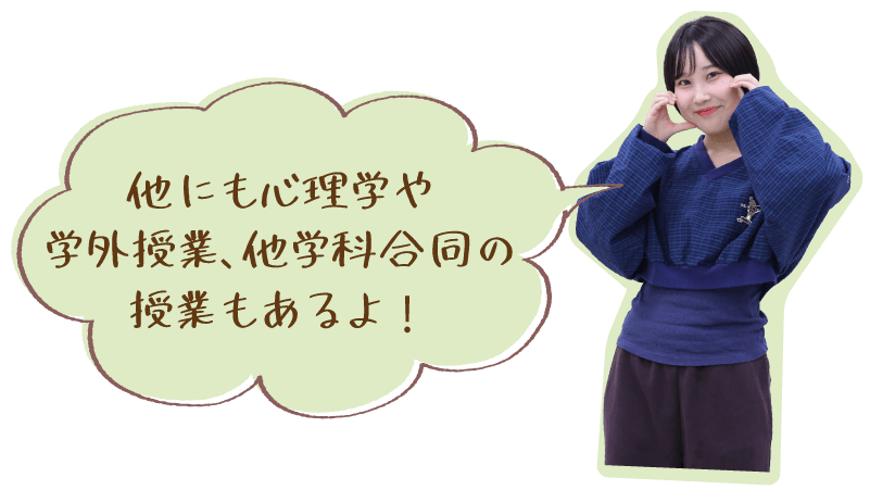 他にも心理学や学外授業、他学科合同の授業もあるよ！
